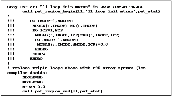 Text Box: Cray PAT API 11 loop init mtran in UKCA_COAGWITHNUCL
      call pat_region_begin(11,'11 loop init mtran',pat_stat)
! 
!!!      DO IMODE=1,NMODES 
!!!       NDOLD(:,IMODE)=ND(:,IMODE)
!!!       DO ICP=1,NCP
!!!        MDOLD(:,IMODE,ICP)=MD(:,IMODE,ICP)
!!!        DO JMODE=1,NMODES
!!!         MTRAN(:,IMODE,JMODE,ICP)=0.0
!!!        ENDDO
!!!       ENDDO
!!!      ENDDO
! 
! replace triple loops above with F90 array syntax (let compiler decide)
      NDOLD=ND
      MDOLD=MD
      MTRAN=0.0
      call pat_region_end(11,pat_stat)
