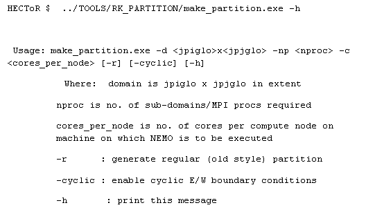 Text Box: HECToR $  ../TOOLS/RK_PARTITION/make_partition.exe -h
 
 Usage: make_partition.exe -d <jpiglo>x<jpjglo> -np <nproc> -c <cores_per_node> [-r] [-cyclic] [-h]
Where:  domain is jpiglo x jpjglo in extent
         nproc is no. of sub-domains/MPI procs required
         cores_per_node is no. of cores per compute node on 
         machine on which NEMO is to be executed
         -r      : generate regular (old style) partition
         -cyclic : enable cyclic E/W boundary conditions
         -h       : print this message 
